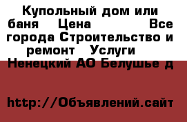 Купольный дом или баня  › Цена ­ 68 000 - Все города Строительство и ремонт » Услуги   . Ненецкий АО,Белушье д.